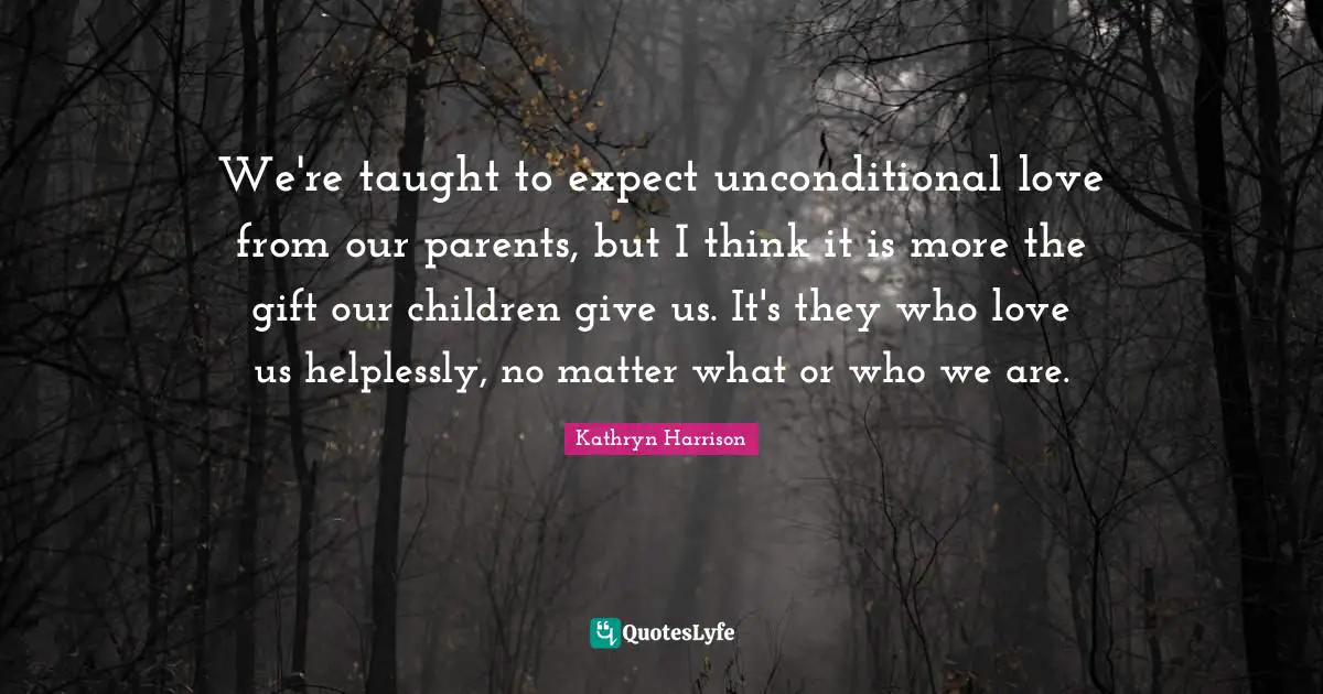 We're taught to expect unconditional love from our parents, but I think it is more the gift our children give us. It's they who love us helplessly, no matter what or who we are.