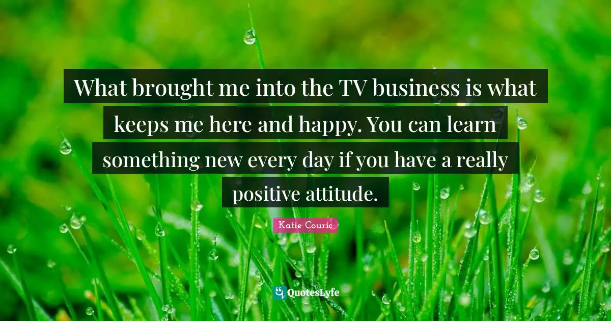 What brought me into the TV business is what keeps me here and happy. You can learn something new every day if you have a really positive attitude.