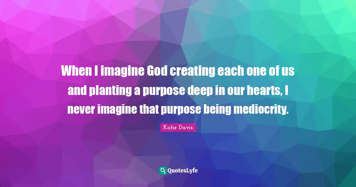 When I imagine God creating each one of us and planting a purpose deep in our hearts, I never imagine that purpose being mediocrity.