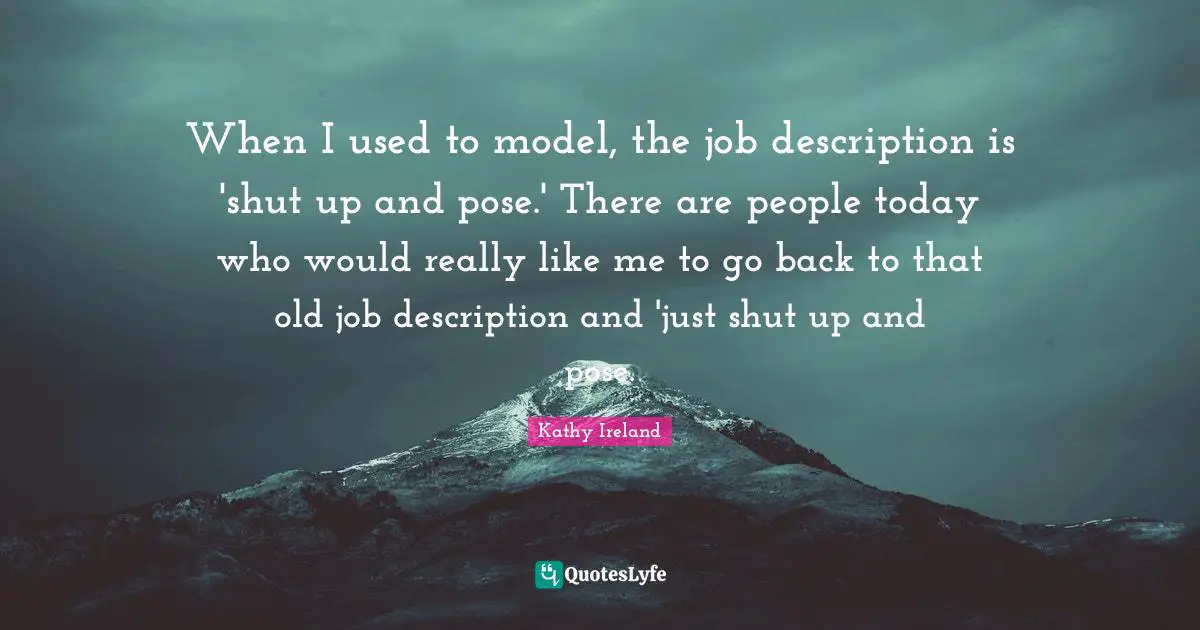 When I used to model, the job description is 'shut up and pose.' There are people today who would really like me to go back to that old job description and 'just shut up and pose.