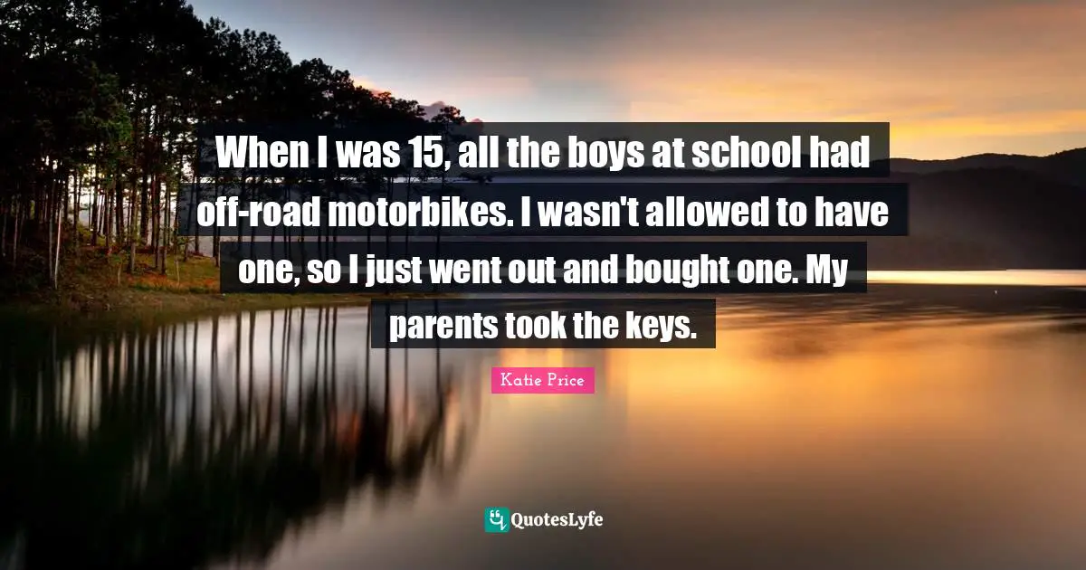 Katie Price Quotes: "When I was 15, all the boys at school had off-road motorbikes. I wasn't allowed to have one, so I just went out and bought one. My parents took the keys."