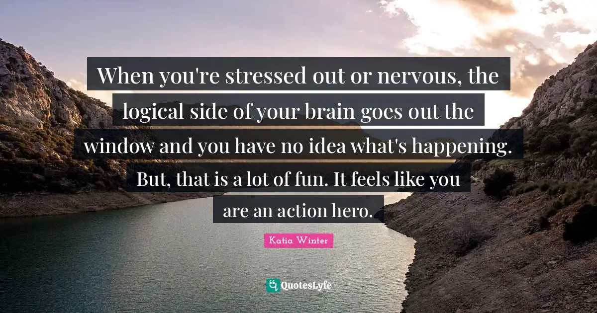 When you're stressed out or nervous, the logical side of your brain goes out the window and you have no idea what's happening. But, that is a lot of fun. It feels like you are an action hero.