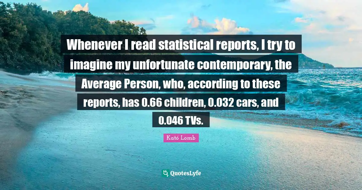Whenever I read statistical reports, I try to imagine my unfortunate contemporary, the Average Person, who, according to these reports, has 0.66 children, 0.032 cars, and 0.046 TVs.