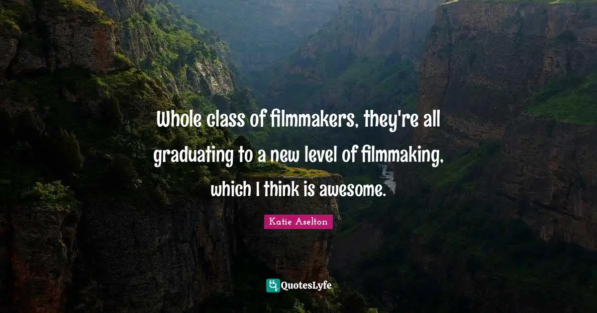 Whole class of filmmakers, they're all graduating to a new level of filmmaking, which I think is awesome.