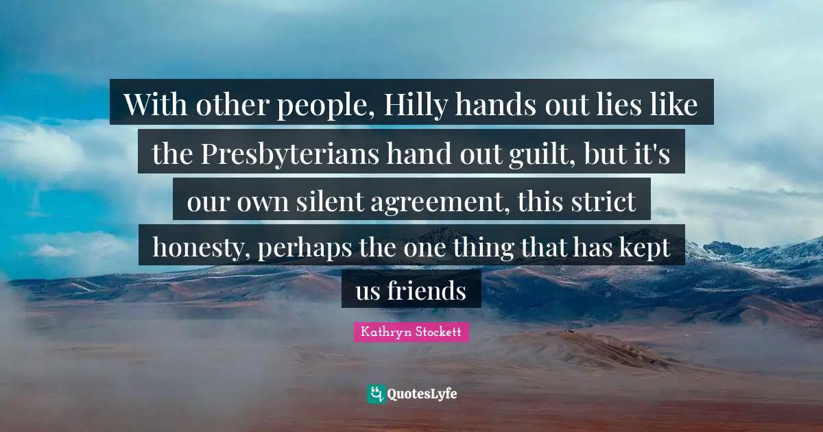 With other people, Hilly hands out lies like the Presbyterians hand out guilt, but it's our own silent agreement, this strict honesty, perhaps the one thing that has kept us friends