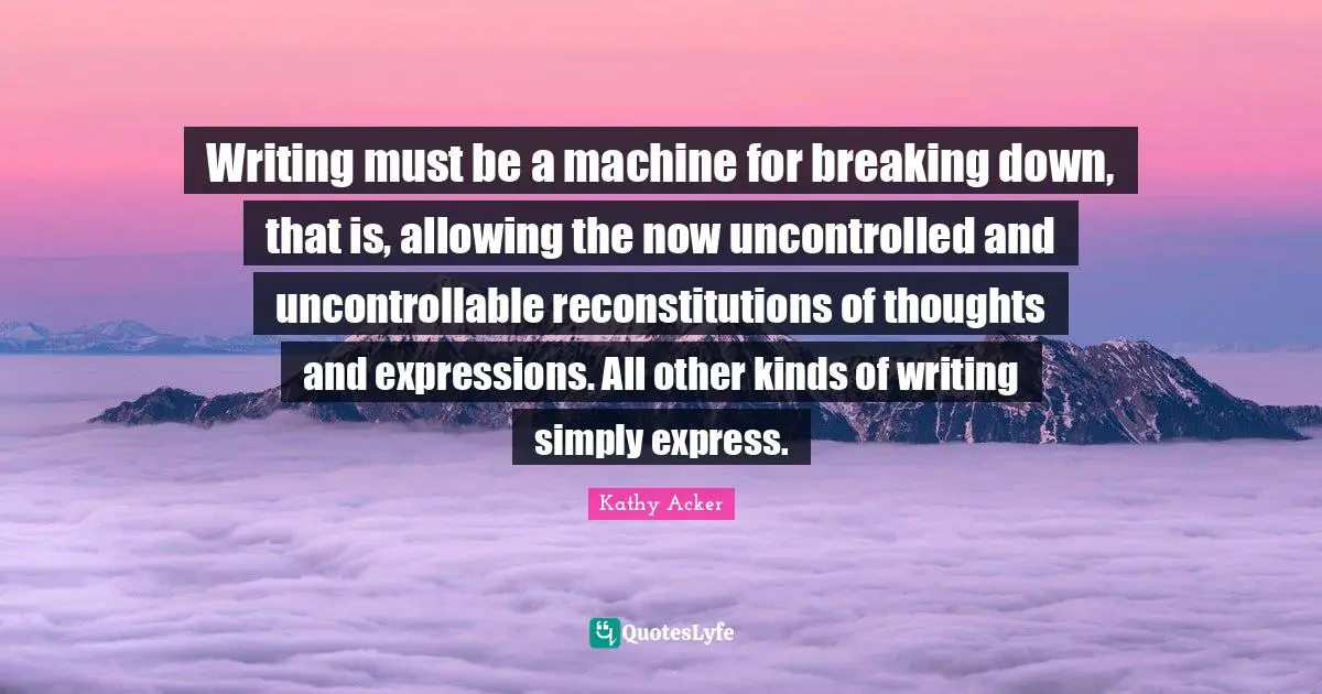 Kathy Acker Quotes: "Writing must be a machine for breaking down, that is, allowing the now uncontrolled and uncontrollable reconstitutions of thoughts and expressions. All other kinds of writing simply express."