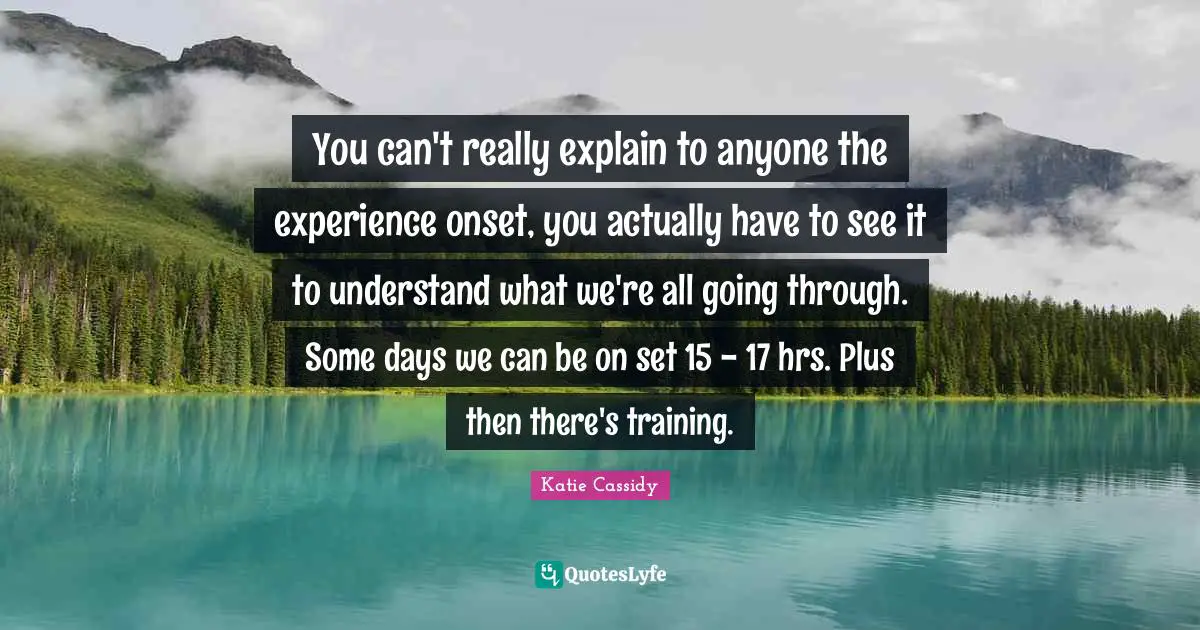 You can't really explain to anyone the experience onset, you actually have to see it to understand what we're all going through. Some days we can be on set 15 - 17 hrs. Plus then there's training.