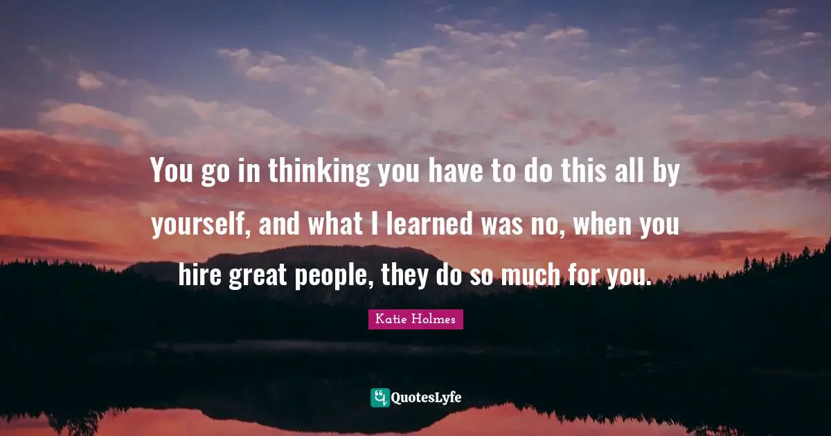 You go in thinking you have to do this all by yourself, and what I learned was no, when you hire great people, they do so much for you.