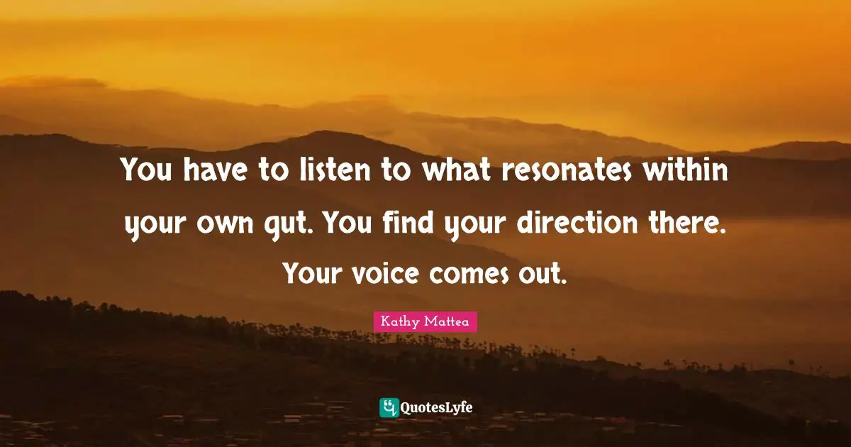You have to listen to what resonates within your own gut. You find your direction there. Your voice comes out.