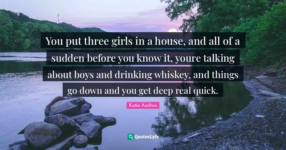 You put three girls in a house, and all of a sudden before you know it, youre talking about boys and drinking whiskey, and things go down and you get deep real quick.