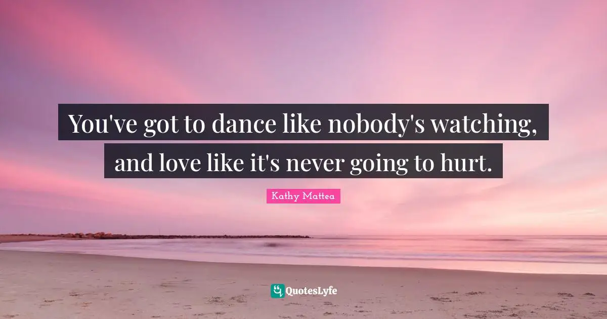 You've got to dance like nobody's watching, and love like it's never going to hurt.
