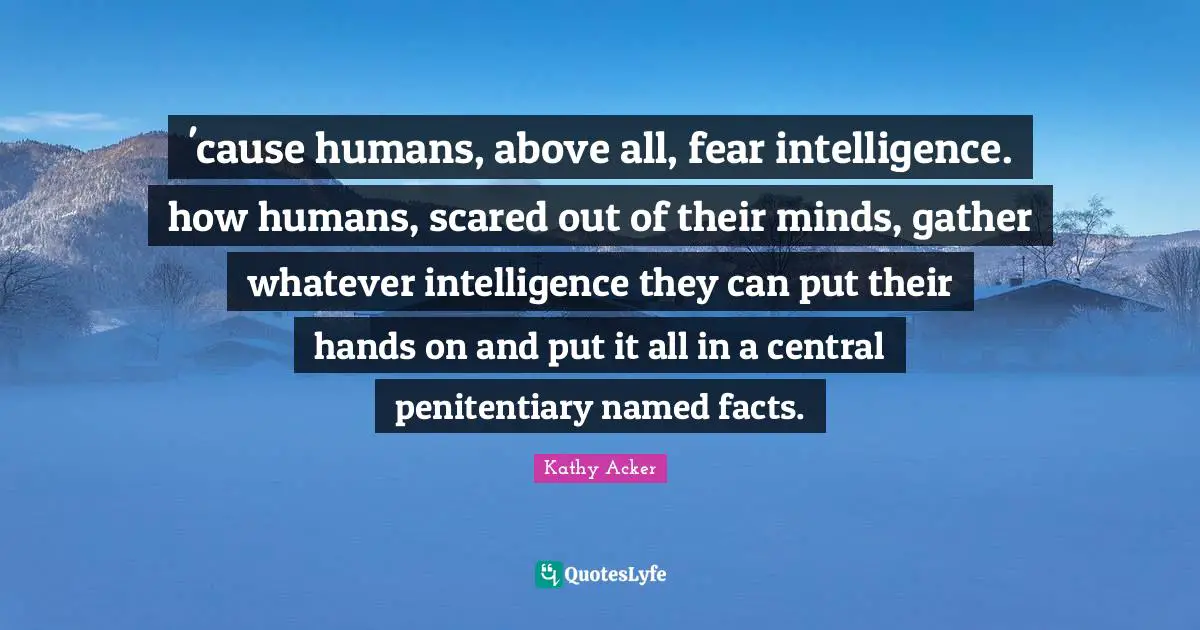 Kathy Acker Quotes: "'cause humans, above all, fear intelligence. how humans, scared out of their minds, gather whatever intelligence they can put their hands on and put it all in a central penitentiary named facts."