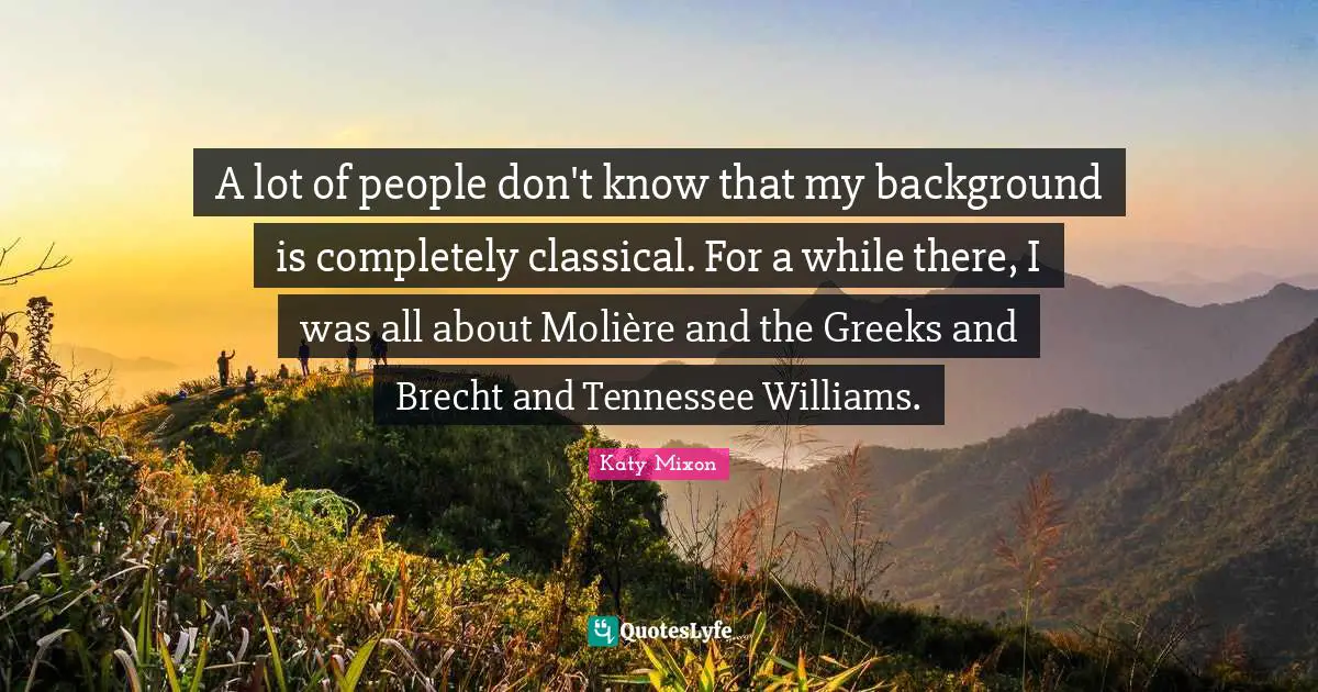 A lot of people don't know that my background is completely classical. For a while there, I was all about Molière and the Greeks and Brecht and Tennessee Williams.