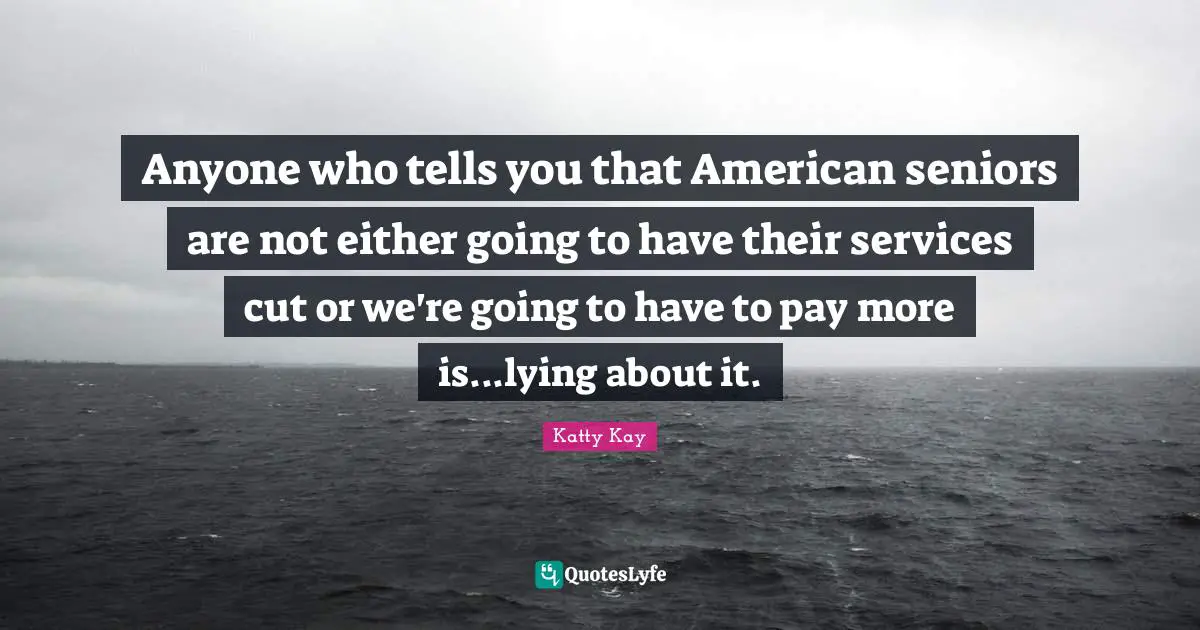 Anyone who tells you that American seniors are not either going to have their services cut or we're going to have to pay more is...lying about it.