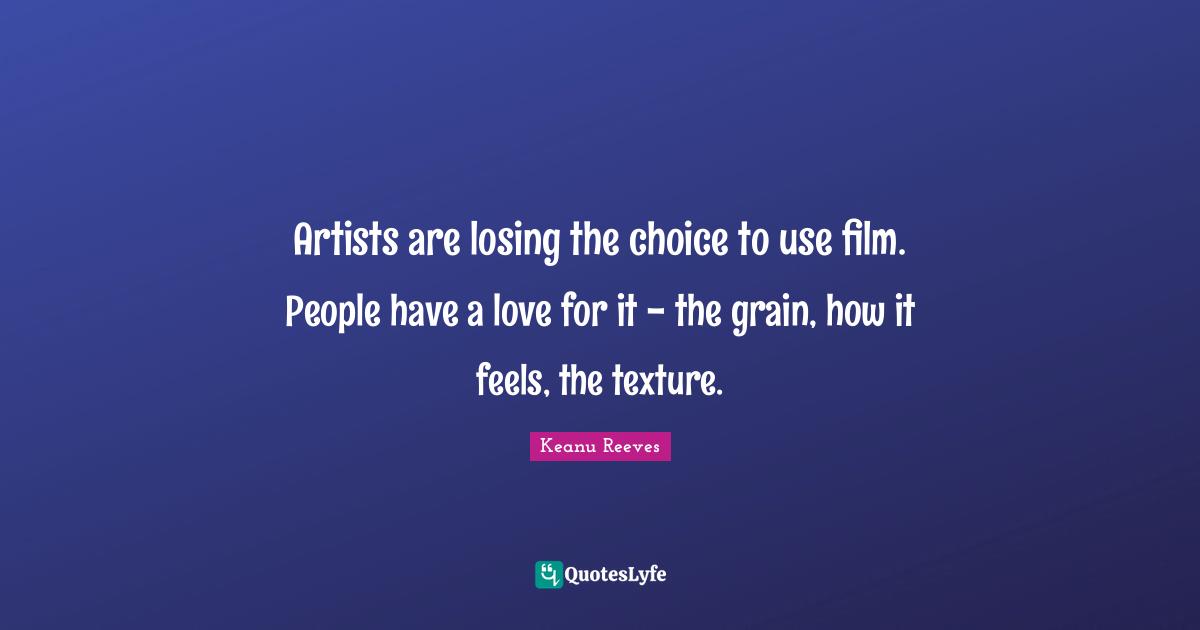 Artists are losing the choice to use film. People have a love for it - the grain, how it feels, the texture.