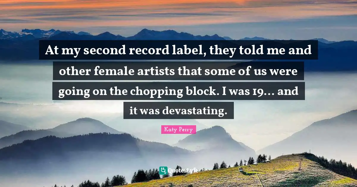 At my second record label, they told me and other female artists that some of us were going on the chopping block. I was 19... and it was devastating.
