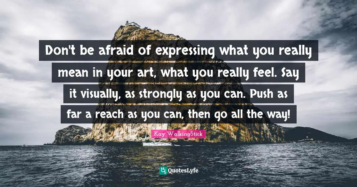 Don't be afraid of expressing what you really mean in your art, what you really feel. Say it visually, as strongly as you can. Push as far a reach as you can, then go all the way!