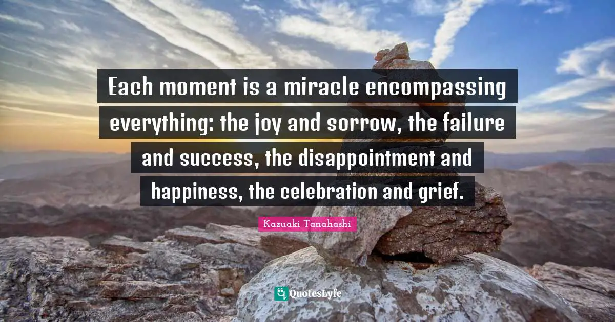Celebration Quotes: "Each moment is a miracle encompassing everything: the joy and sorrow, the failure and success, the disappointment and happiness, the celebration and grief."