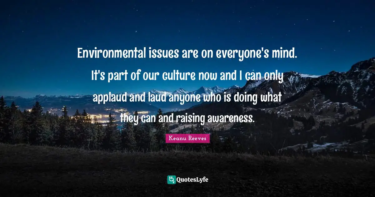 Environmental issues are on everyone's mind. It's part of our culture now and I can only applaud and laud anyone who is doing what they can and raising awareness.