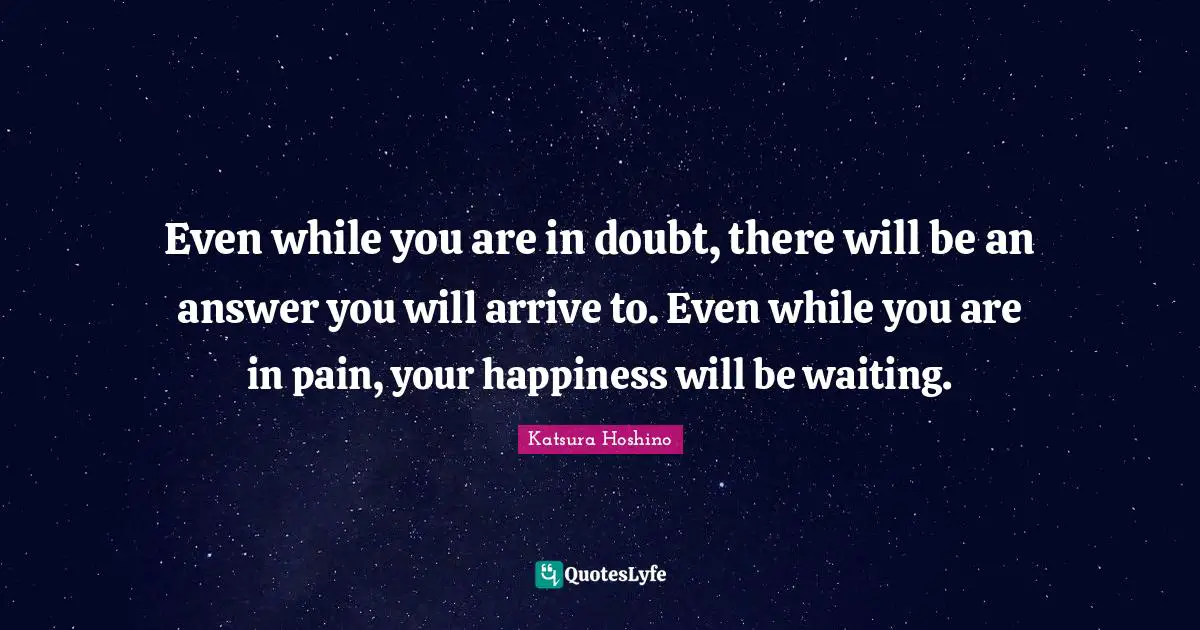 Even while you are in doubt, there will be an answer you will arrive to. Even while you are in pain, your happiness will be waiting.