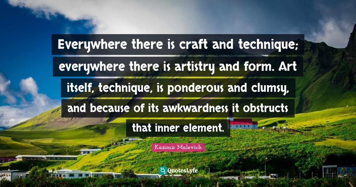 Everywhere there is craft and technique; everywhere there is artistry and form. Art itself, technique, is ponderous and clumsy, and because of its awkwardness it obstructs that inner element.