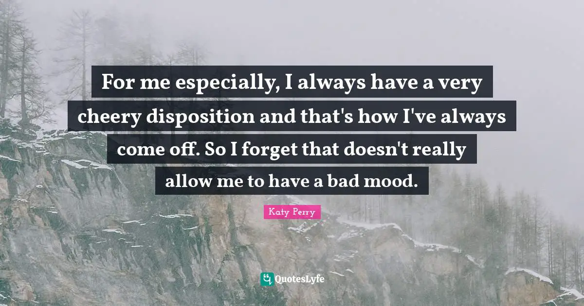 For me especially, I always have a very cheery disposition and that's how I've always come off. So I forget that doesn't really allow me to have a bad mood.