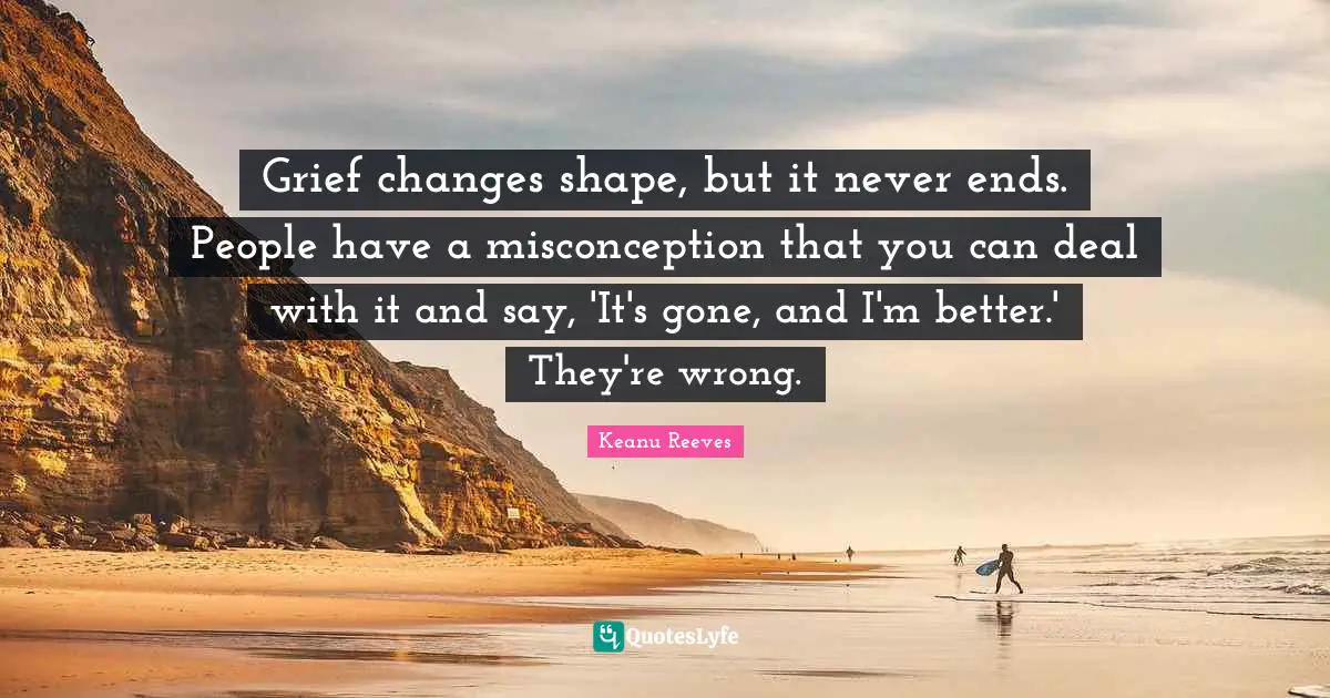 Grief changes shape, but it never ends. People have a misconception that you can deal with it and say, 'It's gone, and I'm better.' They're wrong.
