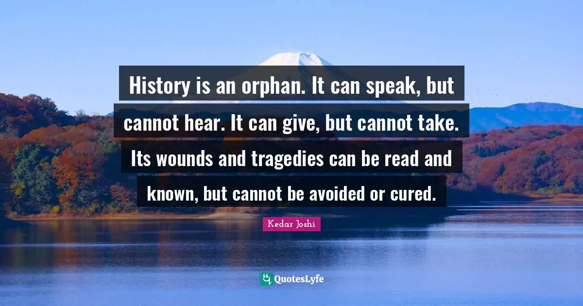 History is an orphan. It can speak, but cannot hear. It can give, but cannot take. Its wounds and tragedies can be read and known, but cannot be avoided or cured.