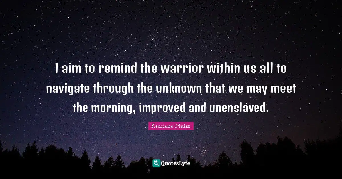 I aim to remind the warrior within us all to navigate through the unknown that we may meet the morning, improved and unenslaved.