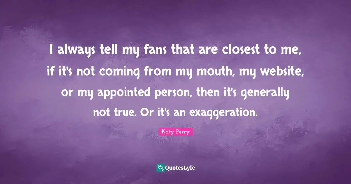 I always tell my fans that are closest to me, if it's not coming from my mouth, my website, or my appointed person, then it's generally not true. Or it's an exaggeration.