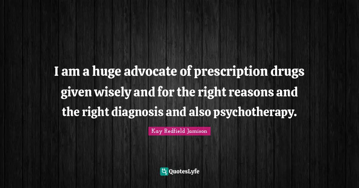 I am a huge advocate of prescription drugs given wisely and for the right reasons and the right diagnosis and also psychotherapy.