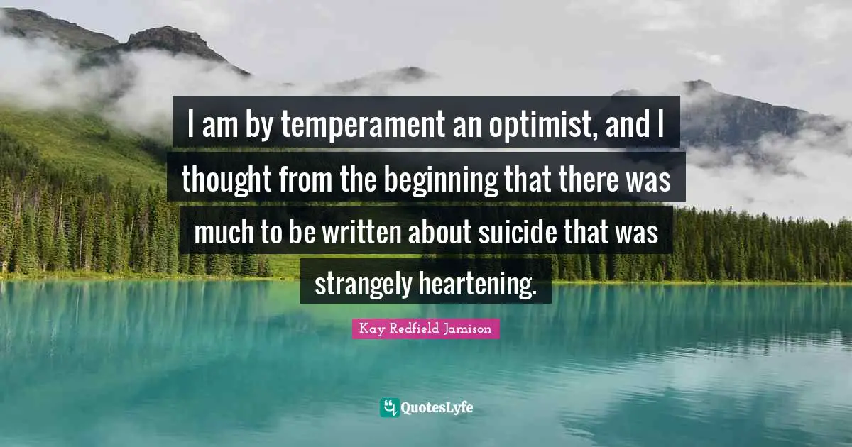 Bipolar Quotes: "I am by temperament an optimist, and I thought from the beginning that there was much to be written about suicide that was strangely heartening."