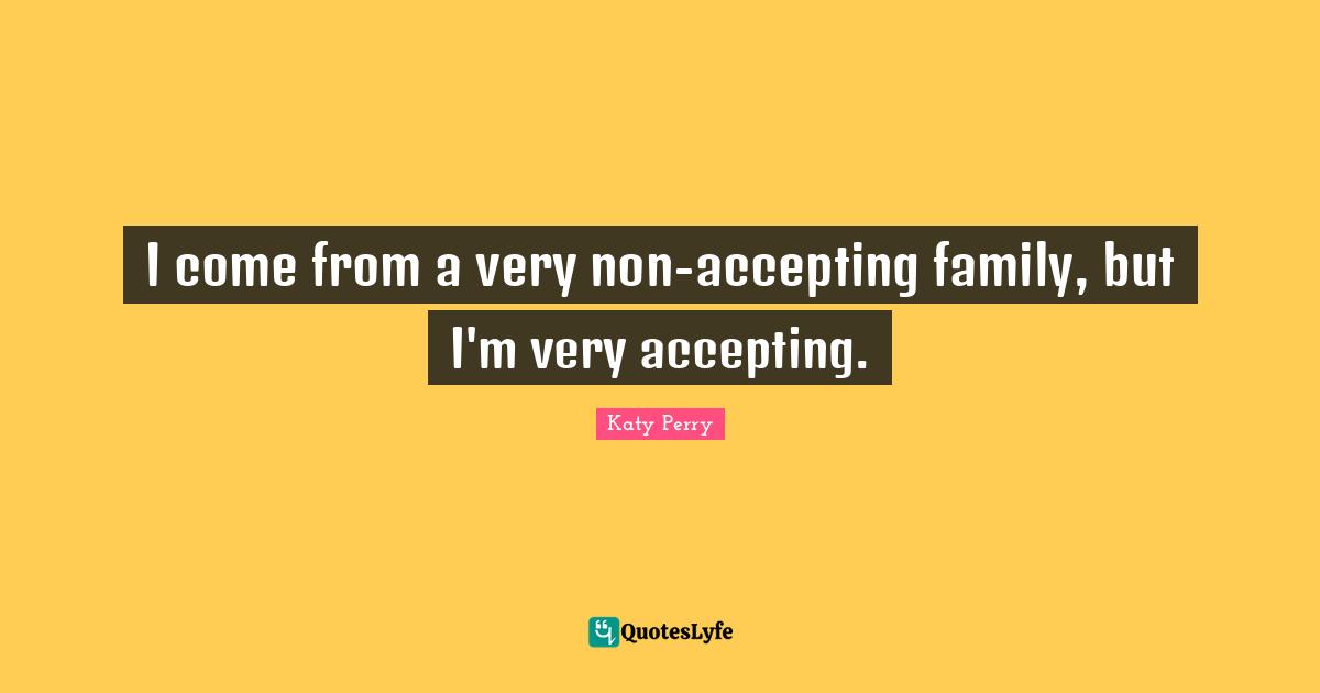 I come from a very non-accepting family, but I'm very accepting.