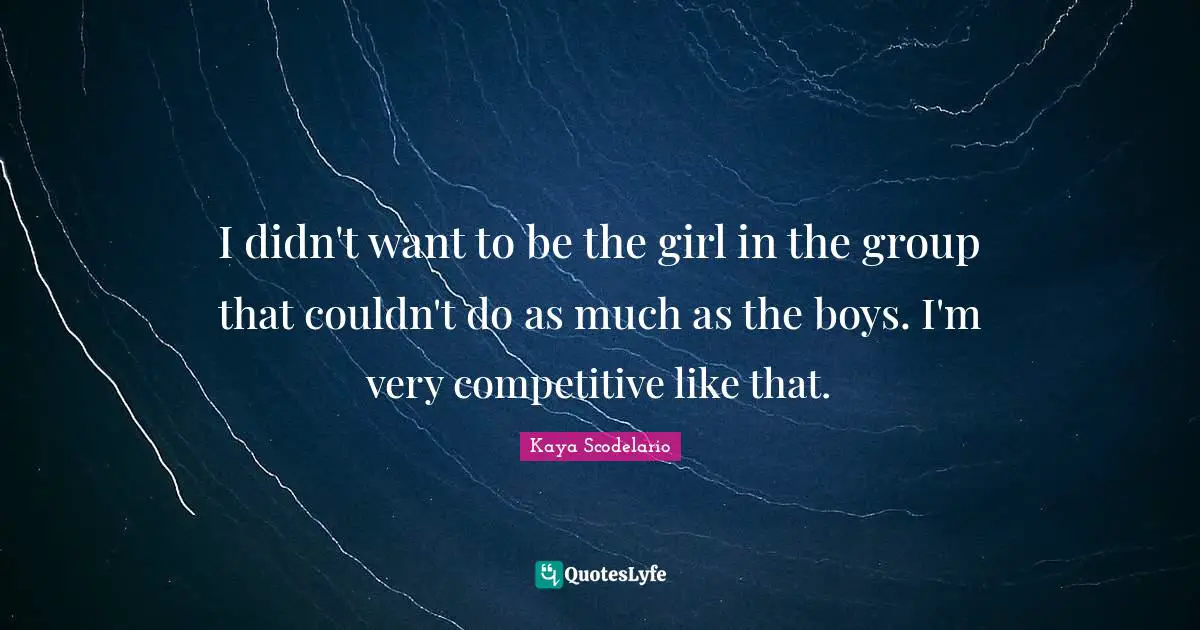 I didn't want to be the girl in the group that couldn't do as much as the boys. I'm very competitive like that.