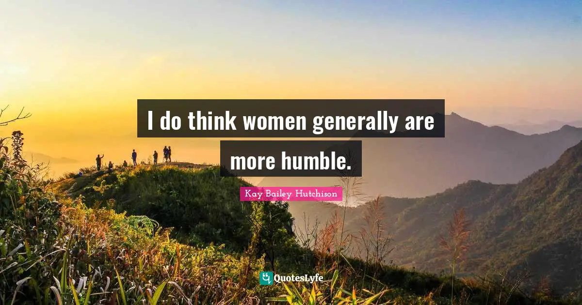 I do think women generally are more humble.