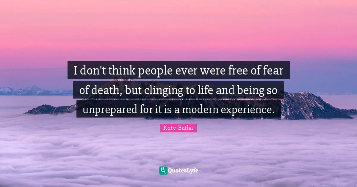 I don't think people ever were free of fear of death, but clinging to life and being so unprepared for it is a modern experience.