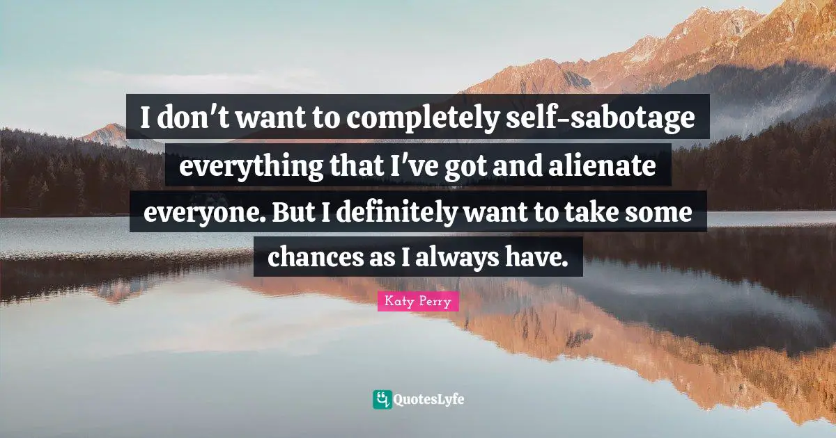 I don't want to completely self-sabotage everything that I've got and alienate everyone. But I definitely want to take some chances as I always have.