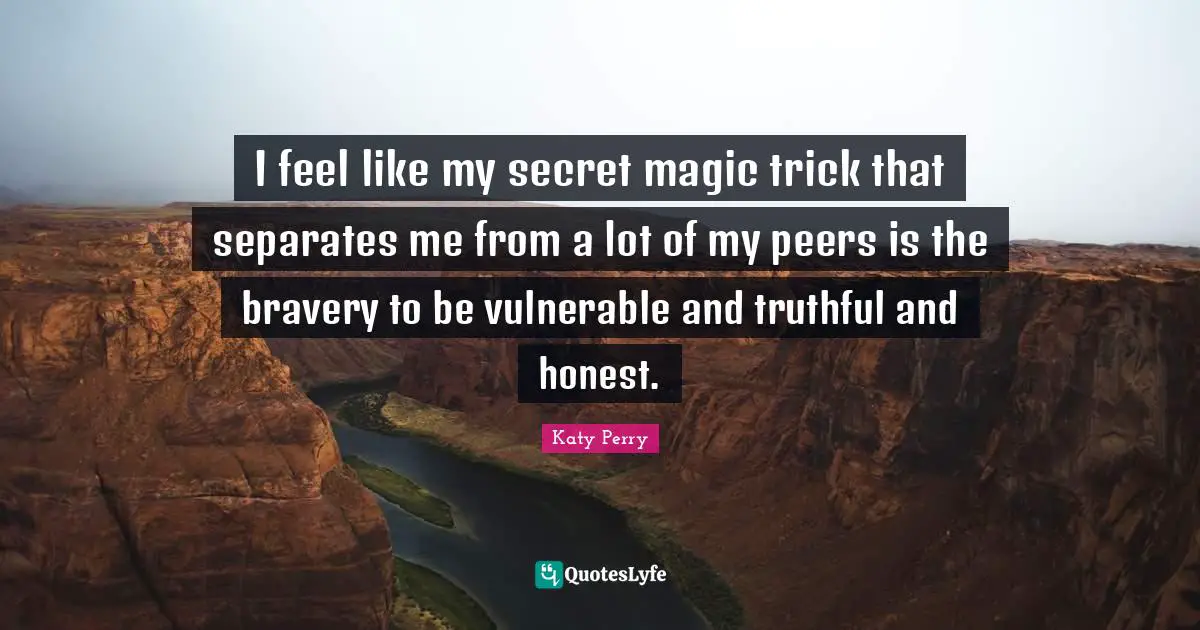 I feel like my secret magic trick that separates me from a lot of my peers is the bravery to be vulnerable and truthful and honest.