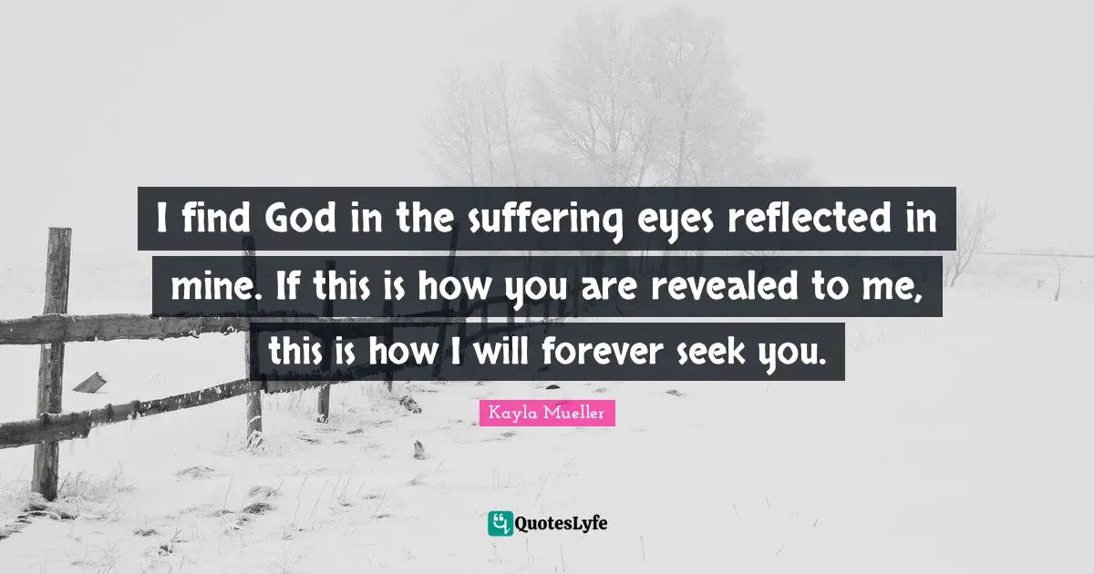 I find God in the suffering eyes reflected in mine. If this is how you are revealed to me, this is how I will forever seek you.