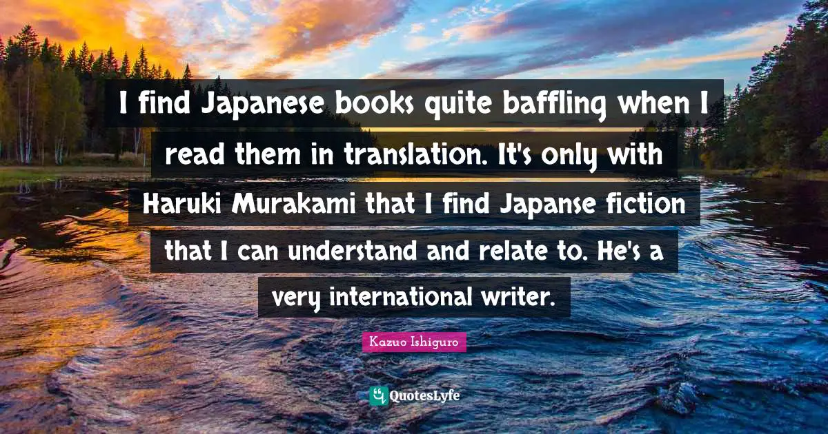 I find Japanese books quite baffling when I read them in translation. It's only with Haruki Murakami that I find Japanse fiction that I can understand and relate to. He's a very international writer.