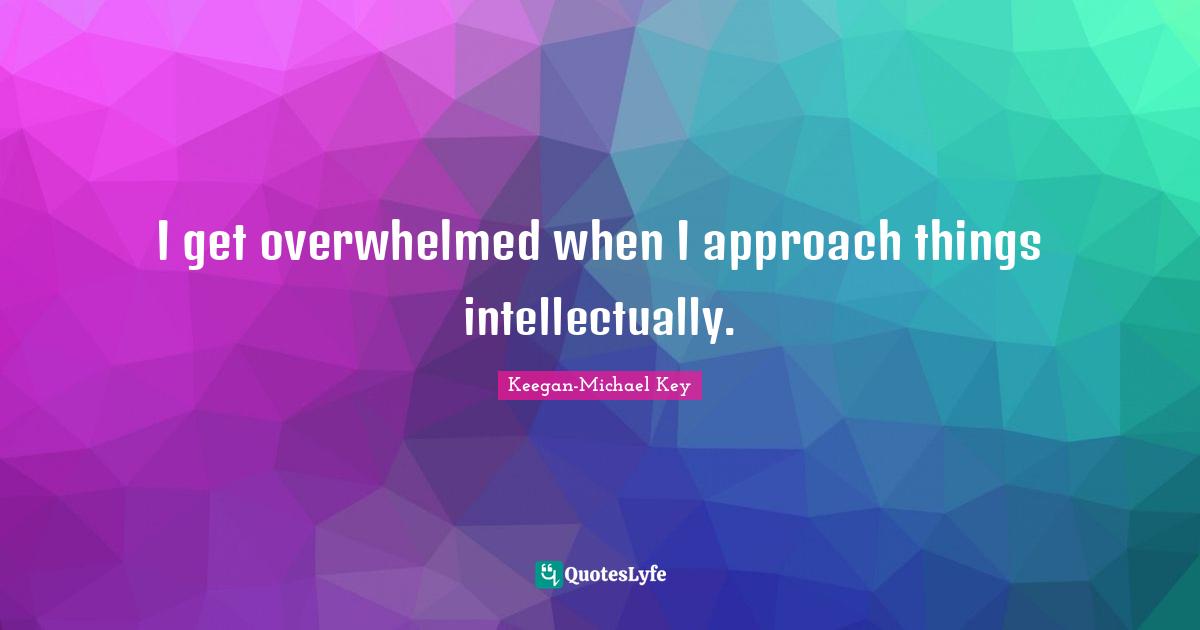I get overwhelmed when I approach things intellectually.
