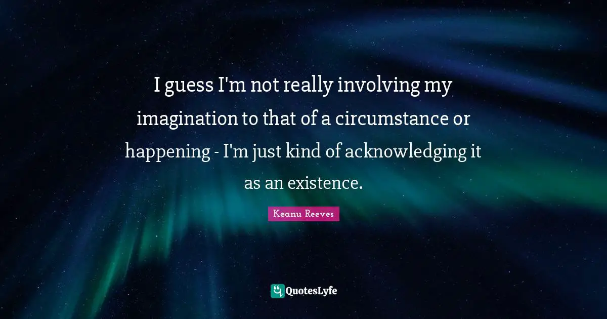 I guess I'm not really involving my imagination to that of a circumstance or happening - I'm just kind of acknowledging it as an existence.