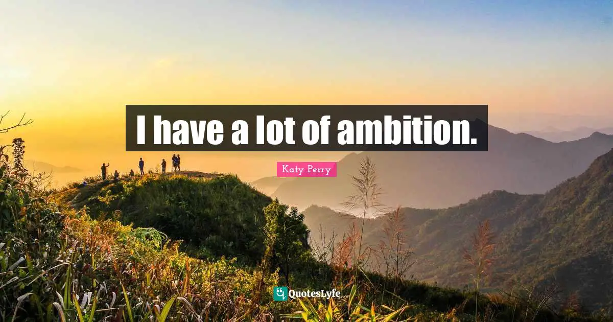 I have a lot of ambition.