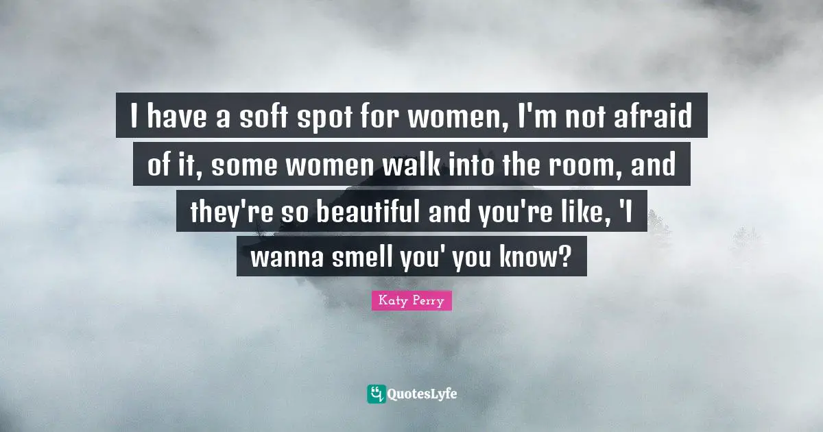 I have a soft spot for women, I'm not afraid of it, some women walk into the room, and they're so beautiful and you're like, 'I wanna smell you' you know?