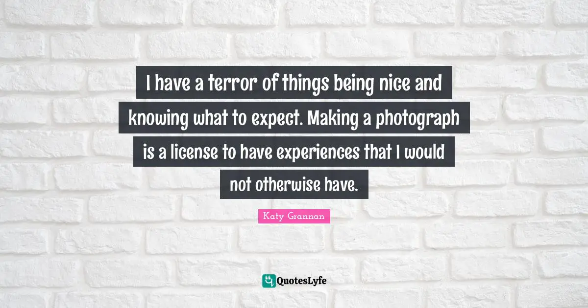 I have a terror of things being nice and knowing what to expect. Making a photograph is a license to have experiences that I would not otherwise have.