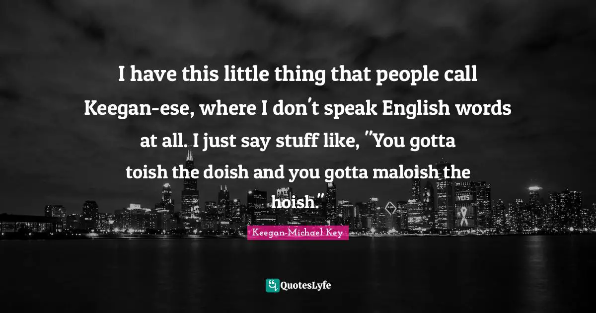 I have this little thing that people call Keegan-ese, where I don't speak English words at all. I just say stuff like, "You gotta toish the doish and you gotta maloish the hoish."
