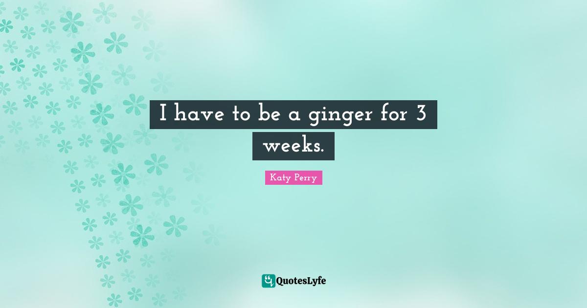 I have to be a ginger for 3 weeks.