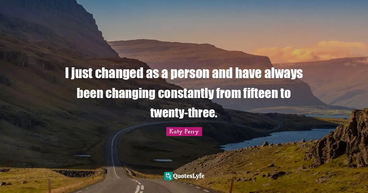 I just changed as a person and have always been changing constantly from fifteen to twenty-three.