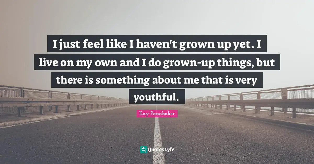 I just feel like I haven't grown up yet. I live on my own and I do grown-up things, but there is something about me that is very youthful.