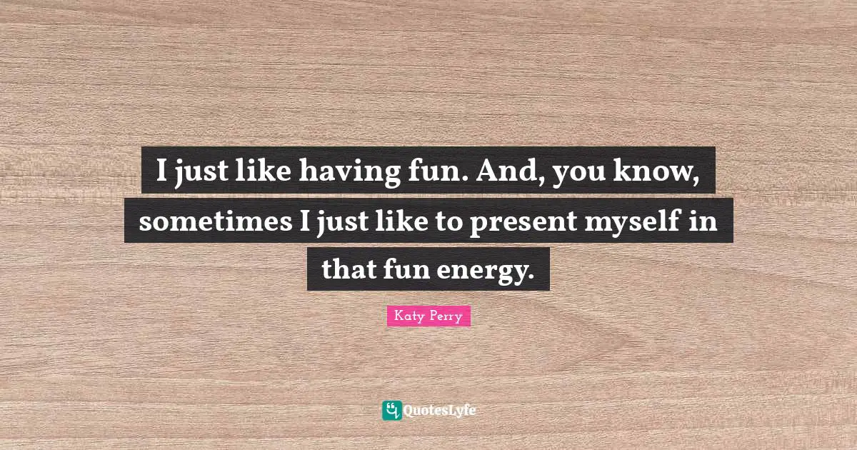 I just like having fun. And, you know, sometimes I just like to present myself in that fun energy.